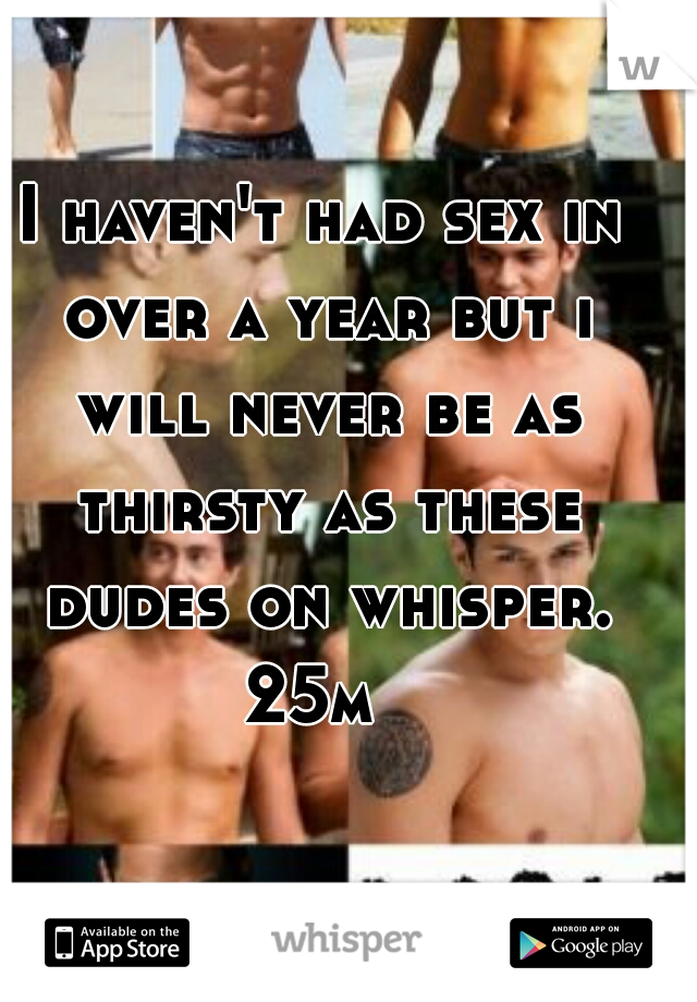 I haven't had sex in over a year but i will never be as thirsty as these dudes on whisper. 25m  