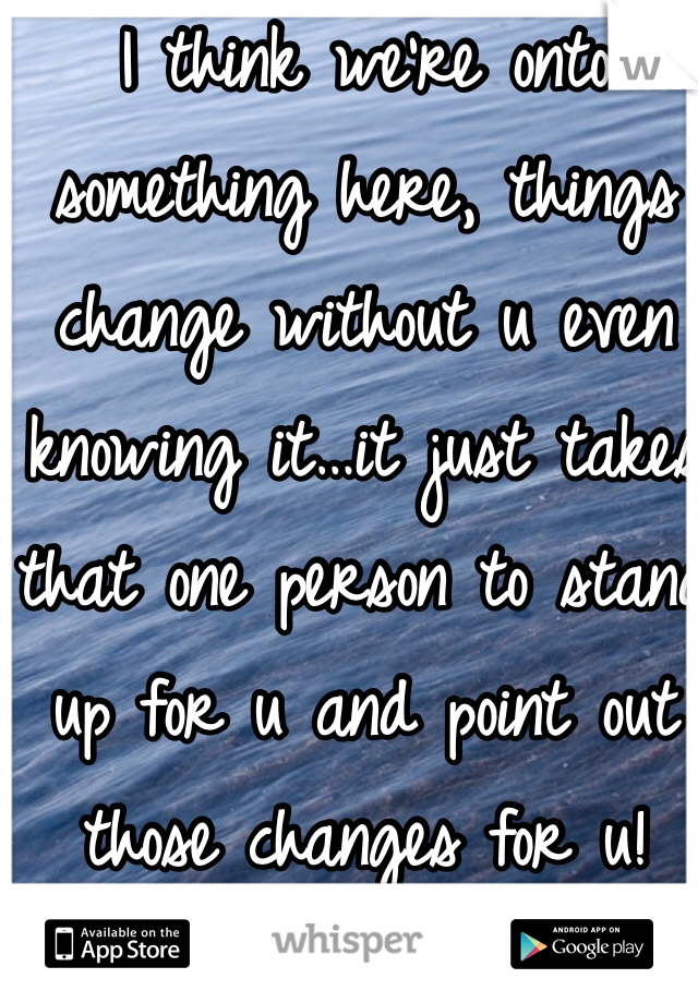 I think we're onto something here, things change without u even knowing it…it just takes that one person to stand up for u and point out those changes for u!