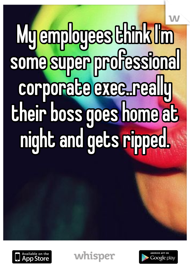 My employees think I'm some super professional corporate exec..really their boss goes home at night and gets ripped. 