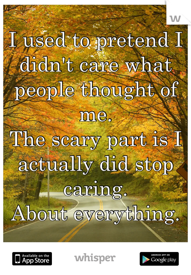 I used to pretend I didn't care what people thought of me. 
The scary part is I actually did stop caring. 
About everything. 