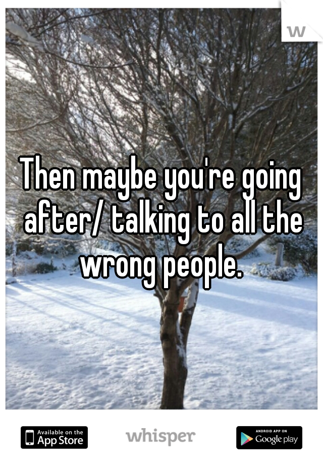 Then maybe you're going after/ talking to all the wrong people. 