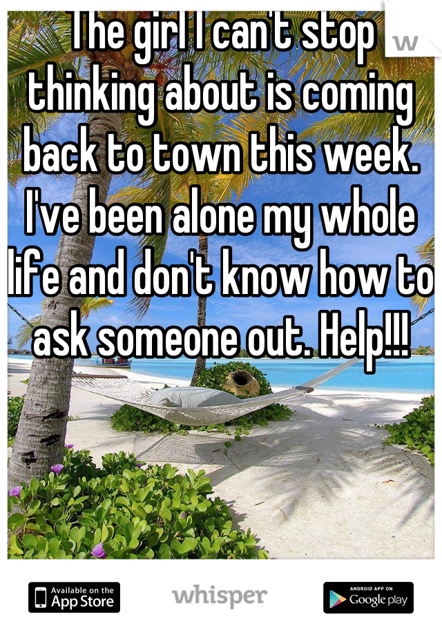 The girl I can't stop thinking about is coming back to town this week. I've been alone my whole life and don't know how to ask someone out. Help!!!