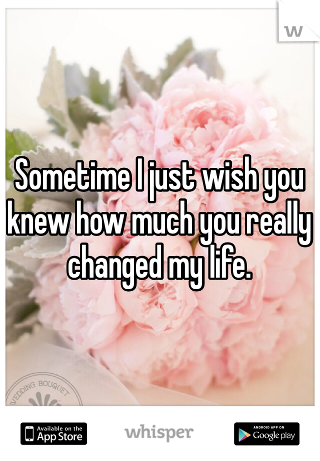 Sometime I just wish you knew how much you really changed my life. 