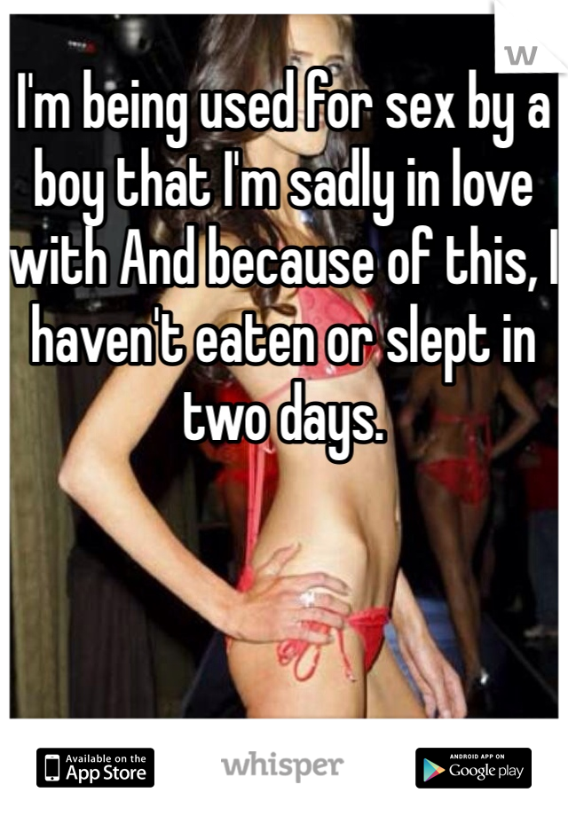 I'm being used for sex by a boy that I'm sadly in love with And because of this, I haven't eaten or slept in two days.