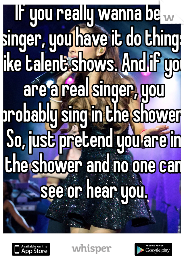 If you really wanna be a singer, you have it do things like talent shows. And if you are a real singer, you probably sing in the shower. So, just pretend you are in the shower and no one can see or hear you.