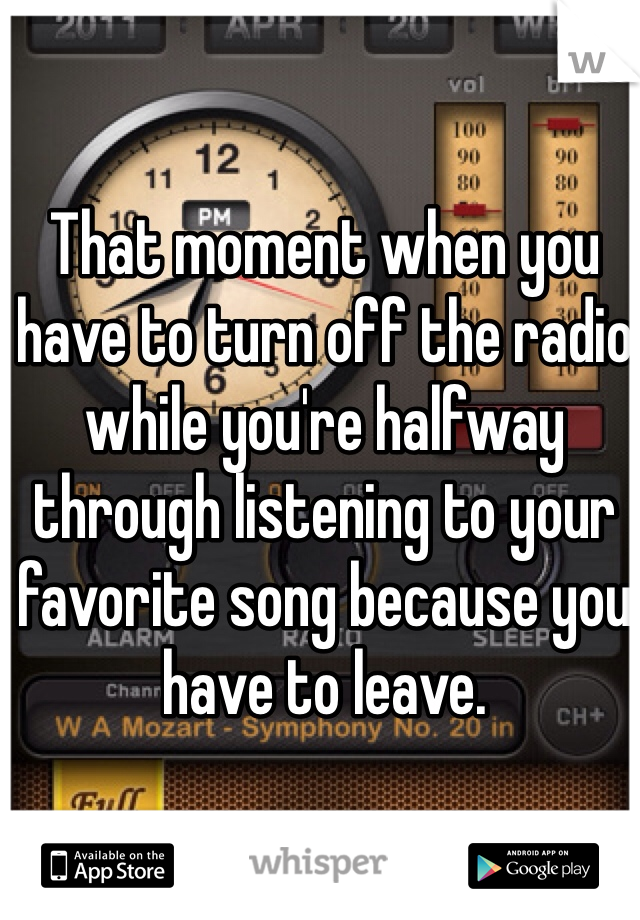 That moment when you have to turn off the radio while you're halfway through listening to your favorite song because you have to leave.  