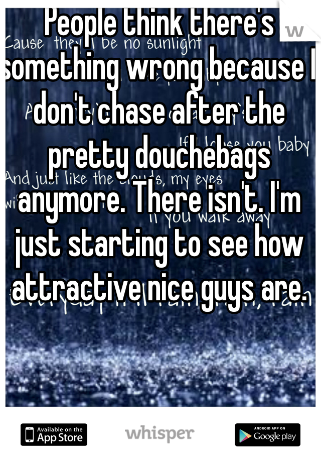 People think there's something wrong because I don't chase after the pretty douchebags anymore. There isn't. I'm just starting to see how attractive nice guys are. 