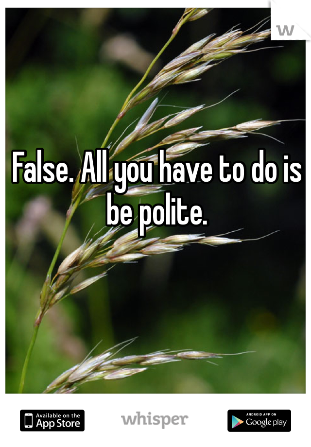 False. All you have to do is be polite. 