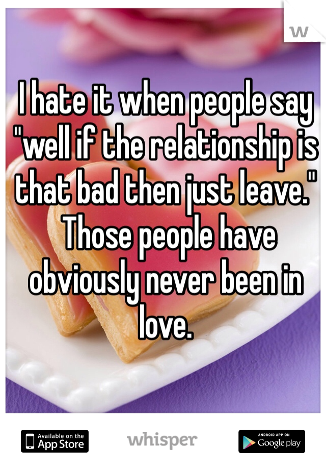 I hate it when people say "well if the relationship is that bad then just leave."
 Those people have obviously never been in love. 