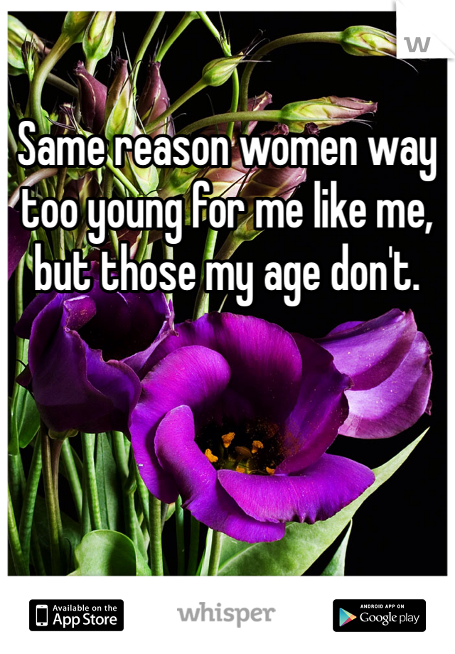 Same reason women way too young for me like me, but those my age don't.