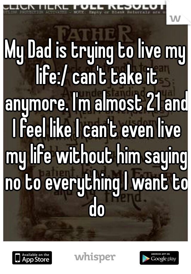 My Dad is trying to live my life:/ can't take it anymore. I'm almost 21 and I feel like I can't even live my life without him saying no to everything I want to do