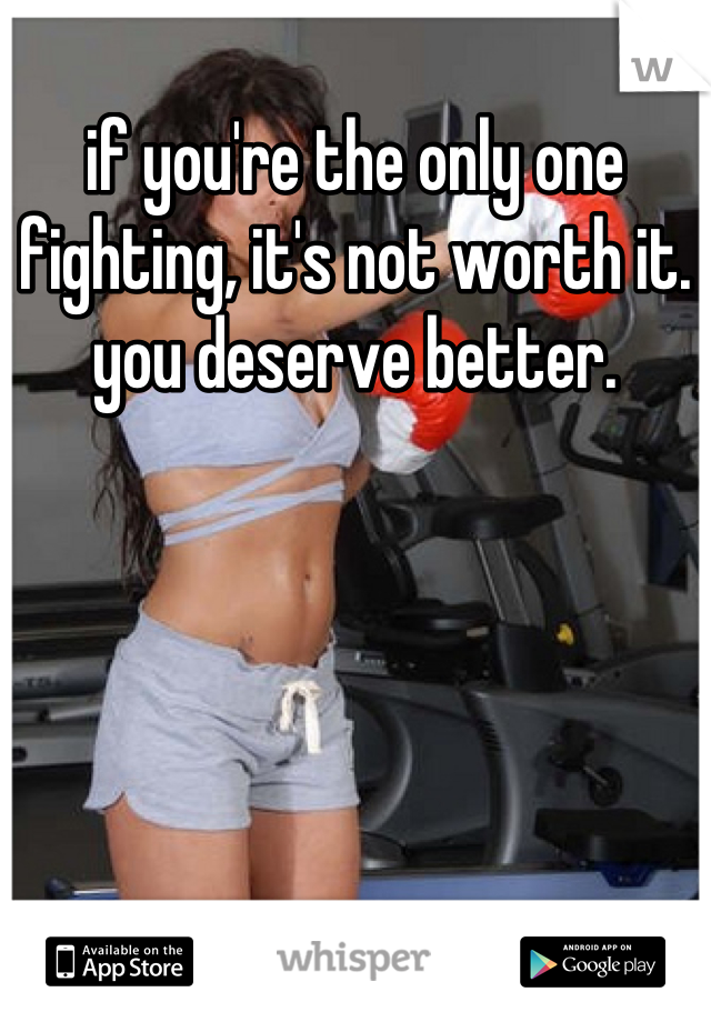 if you're the only one fighting, it's not worth it. you deserve better.