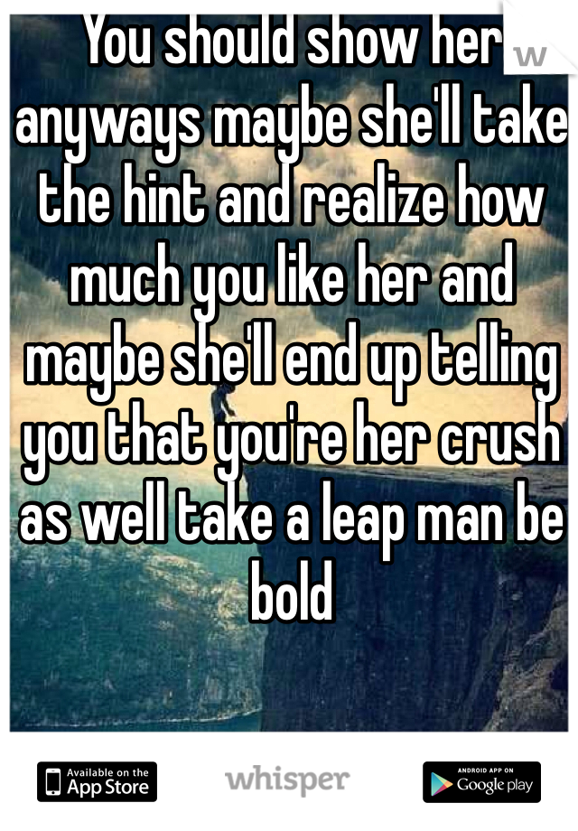 You should show her anyways maybe she'll take the hint and realize how much you like her and maybe she'll end up telling you that you're her crush as well take a leap man be bold 