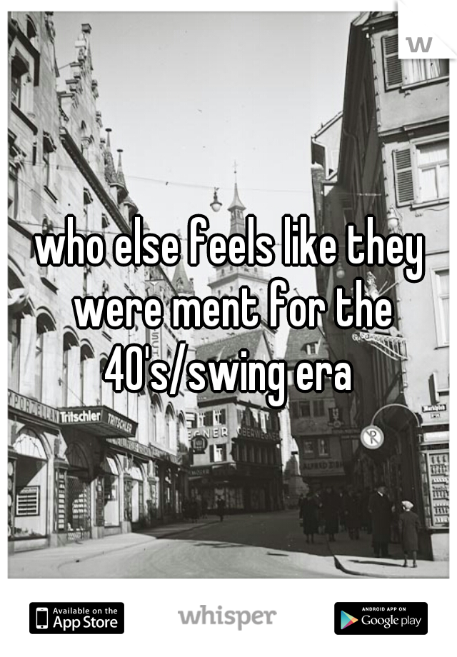 who else feels like they were ment for the 40's/swing era 