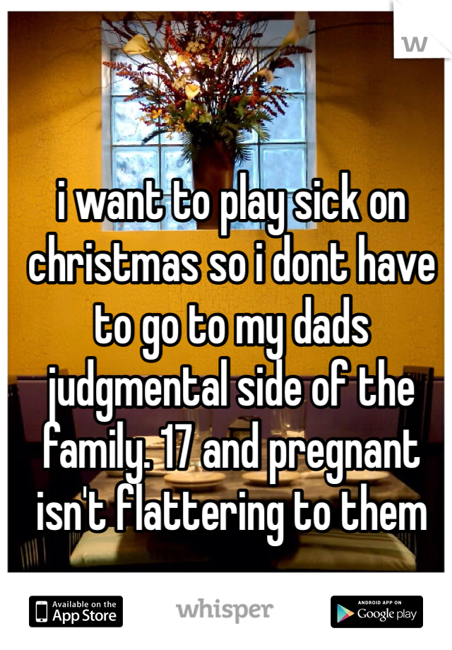 i want to play sick on christmas so i dont have to go to my dads judgmental side of the family. 17 and pregnant isn't flattering to them