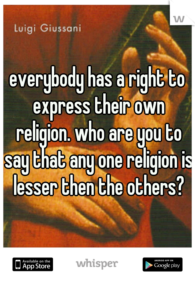 everybody has a right to express their own religion. who are you to say that any one religion is lesser then the others?