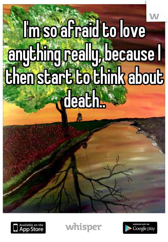 I'm so afraid to love anything really, because I then start to think about death..