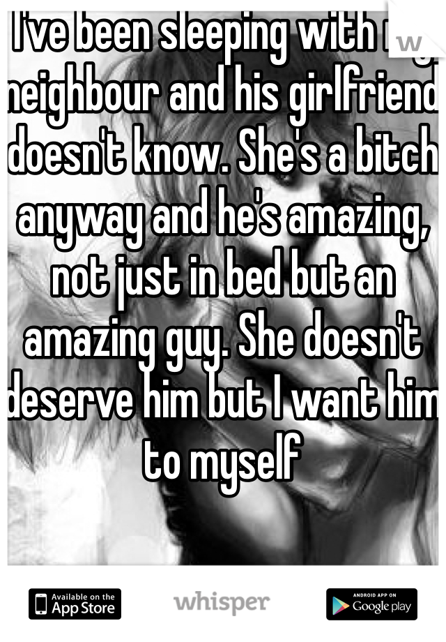 I've been sleeping with my neighbour and his girlfriend doesn't know. She's a bitch anyway and he's amazing, not just in bed but an amazing guy. She doesn't deserve him but I want him to myself