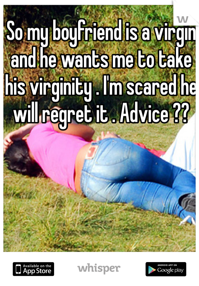 So my boyfriend is a virgin and he wants me to take his virginity . I'm scared he will regret it . Advice ?? 