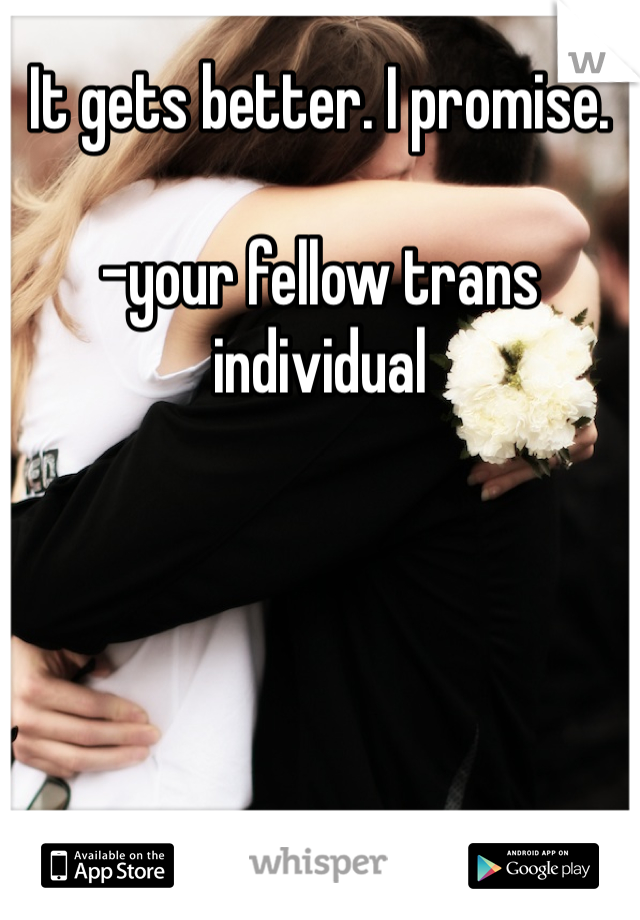 It gets better. I promise. 

-your fellow trans individual