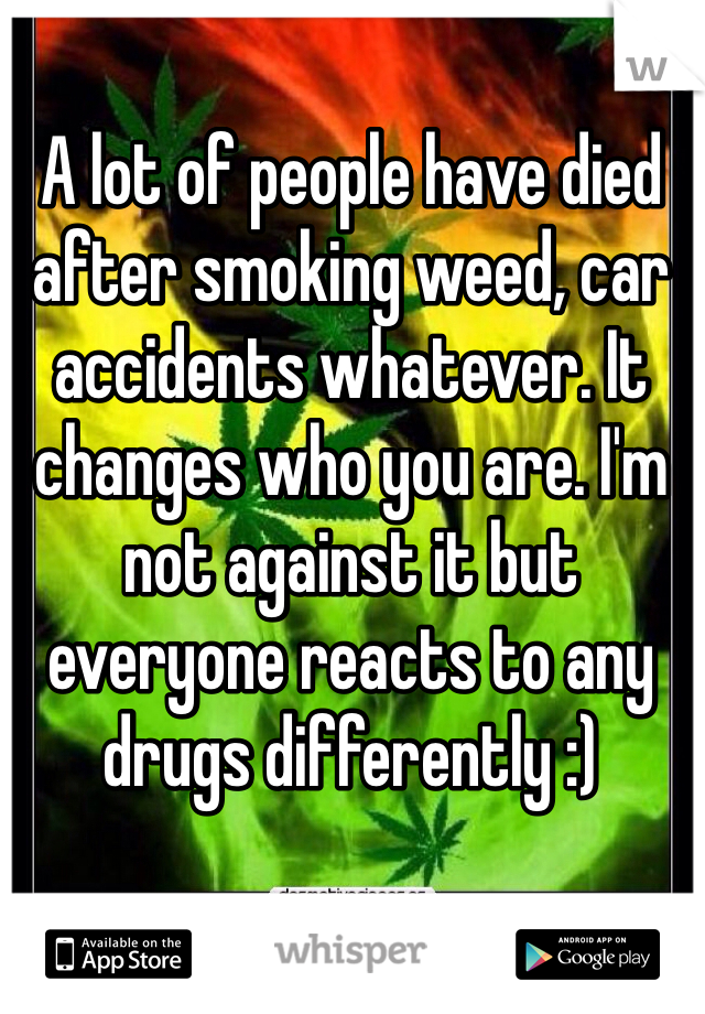 A lot of people have died after smoking weed, car accidents whatever. It changes who you are. I'm not against it but everyone reacts to any drugs differently :)