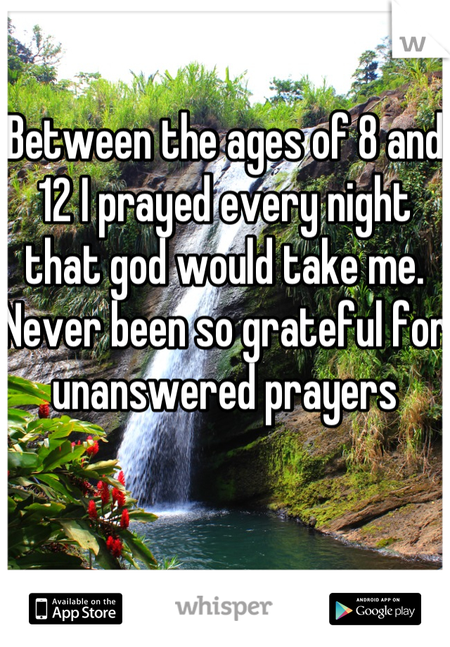 Between the ages of 8 and 12 I prayed every night that god would take me. 
Never been so grateful for unanswered prayers 