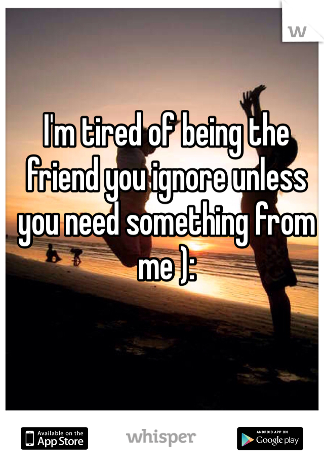 I'm tired of being the friend you ignore unless you need something from me ):