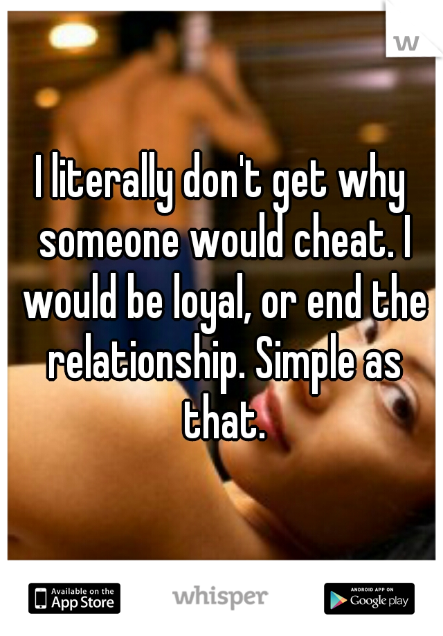 I literally don't get why someone would cheat. I would be loyal, or end the relationship. Simple as that.