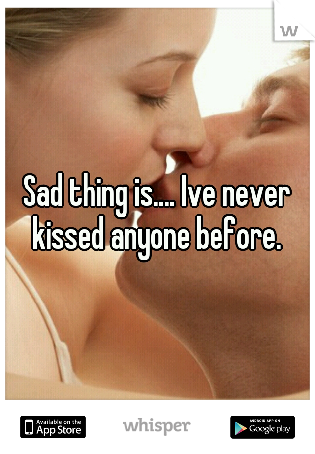 Sad thing is.... Ive never kissed anyone before. 