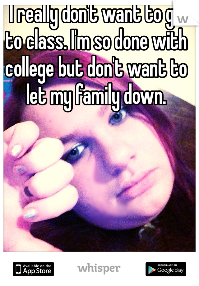 I really don't want to go to class. I'm so done with college but don't want to let my family down. 