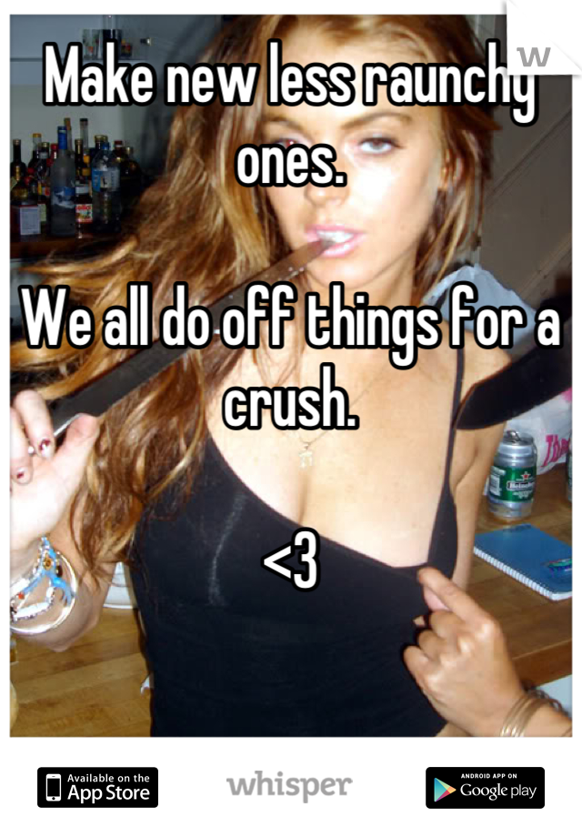 Make new less raunchy ones. 

We all do off things for a crush. 

<3