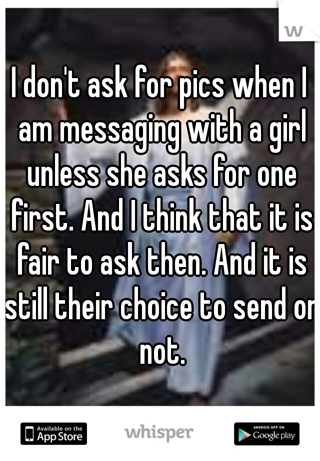 I don't ask for pics when I am messaging with a girl unless she asks for one first. And I think that it is fair to ask then. And it is still their choice to send or not.