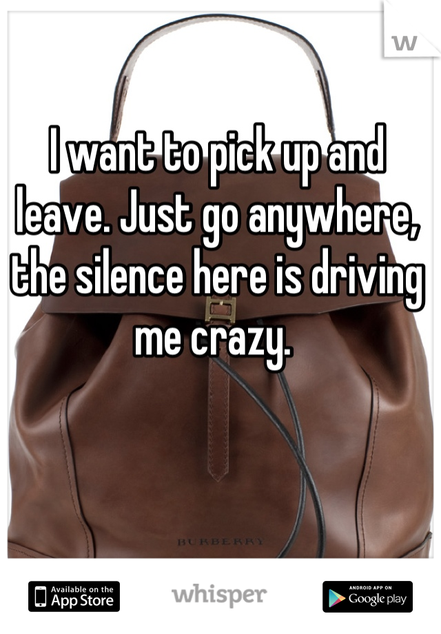 I want to pick up and leave. Just go anywhere, the silence here is driving me crazy. 