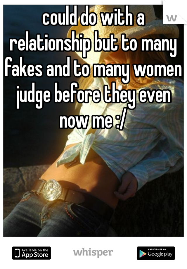 could do with a relationship but to many fakes and to many women judge before they even now me :/