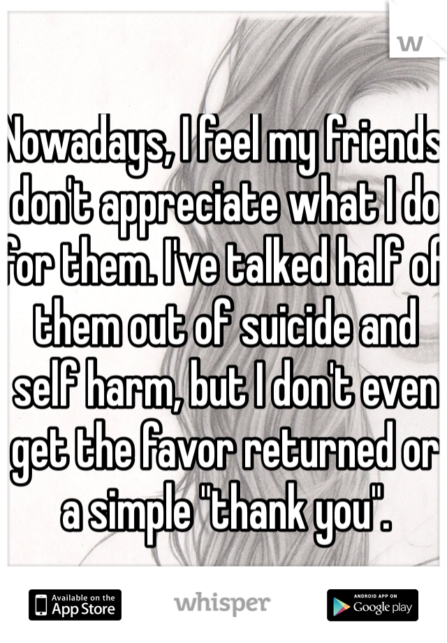 Nowadays, I feel my friends don't appreciate what I do for them. I've talked half of them out of suicide and self harm, but I don't even get the favor returned or a simple "thank you". 