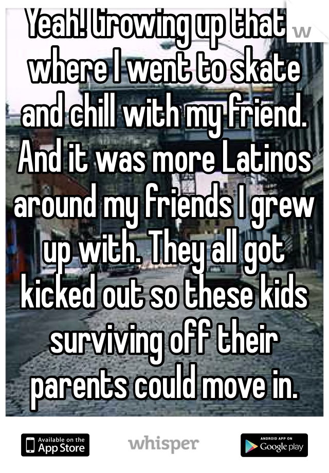 Yeah! Growing up that's where I went to skate and chill with my friend. And it was more Latinos around my friends I grew up with. They all got kicked out so these kids surviving off their parents could move in.