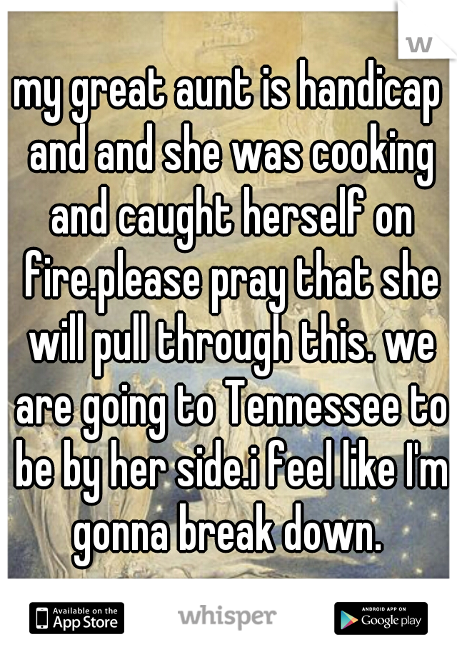 my great aunt is handicap and and she was cooking and caught herself on fire.please pray that she will pull through this. we are going to Tennessee to be by her side.i feel like I'm gonna break down. 