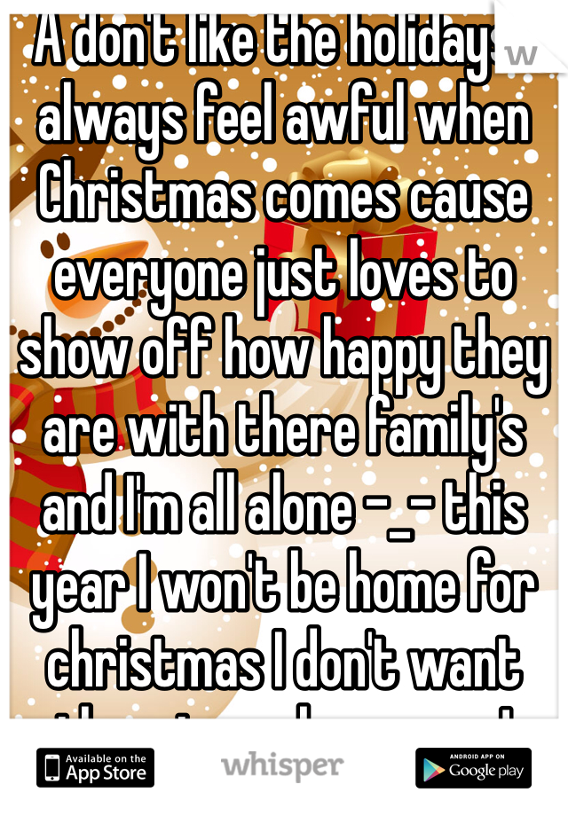 A don't like the holidays I always feel awful when Christmas comes cause everyone just loves to show off how happy they are with there family's and I'm all alone -_- this year I won't be home for christmas I don't want them to make me cry!