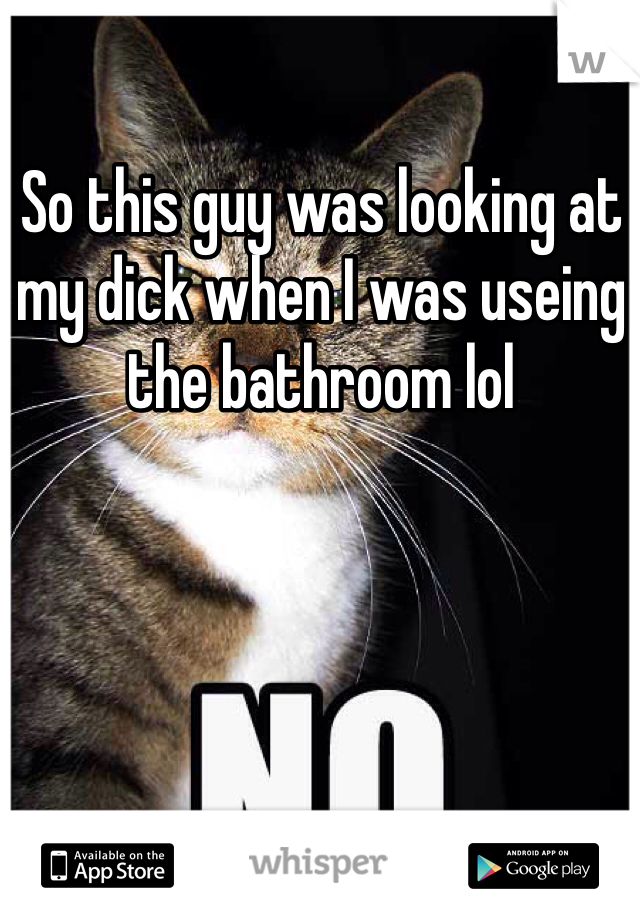 So this guy was looking at my dick when I was useing the bathroom lol 