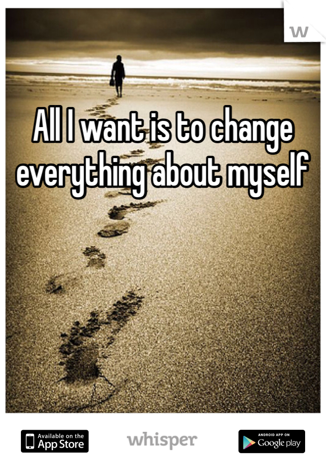 All I want is to change everything about myself 