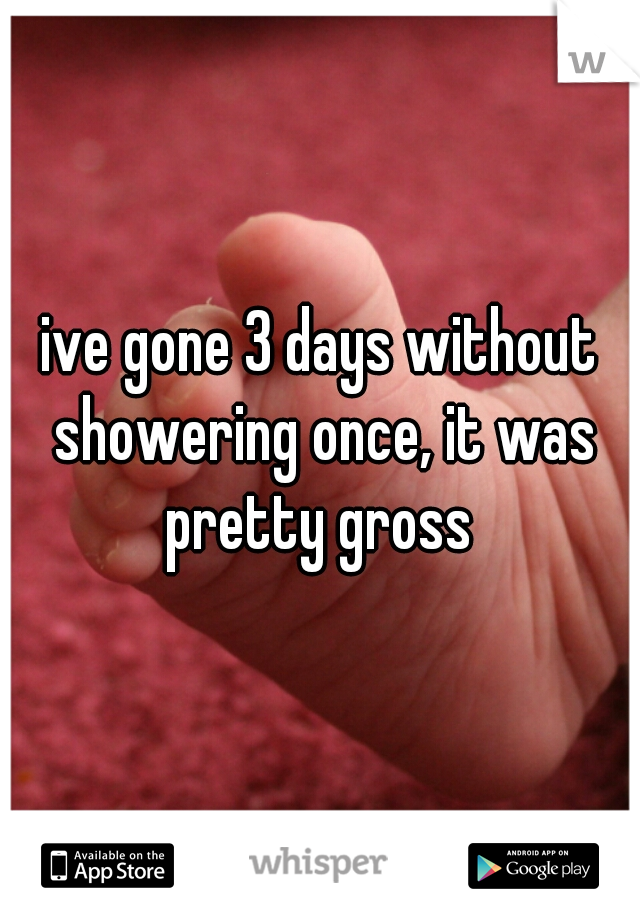 ive gone 3 days without showering once, it was pretty gross 