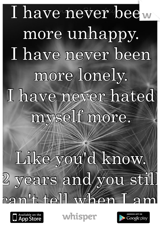 I have never been more unhappy. 
I have never been more lonely. 
I have never hated myself more. 

Like you'd know. 
2 years and you still can't tell when I am close to tears. 