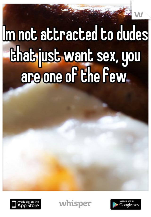 Im not attracted to dudes that just want sex, you are one of the few 