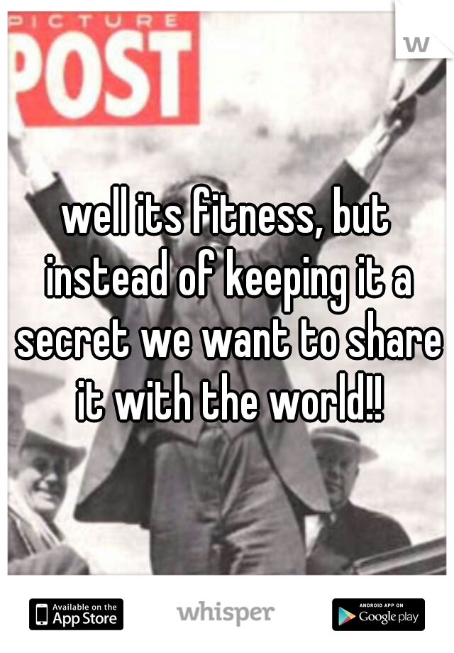 well its fitness, but instead of keeping it a secret we want to share it with the world!!