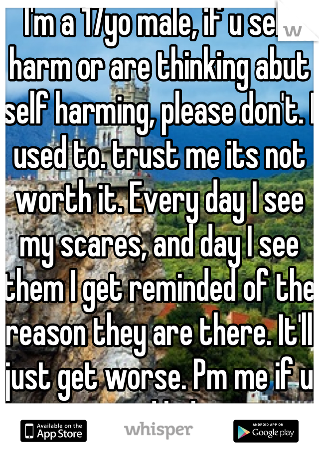 I'm a 17yo male, if u self harm or are thinking abut self harming, please don't. I used to. trust me its not worth it. Every day I see my scares, and day I see them I get reminded of the reason they are there. It'll just get worse. Pm me if u need help.