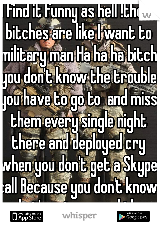 I find it funny as hell !these bitches are like I want to military man Ha ha ha bitch you don't know the trouble you have to go to  and miss them every single night there and deployed cry when you don't get a Skype call Because you don't know what's going on and then when he gets home he cheats on you! 