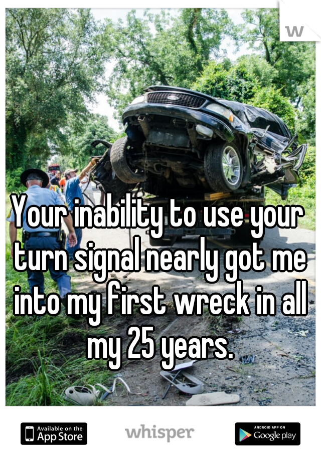 Your inability to use your turn signal nearly got me into my first wreck in all my 25 years.