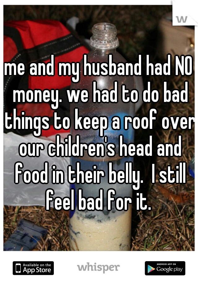 me and my husband had NO money. we had to do bad things to keep a roof over our children's head and food in their belly.  I still feel bad for it. 