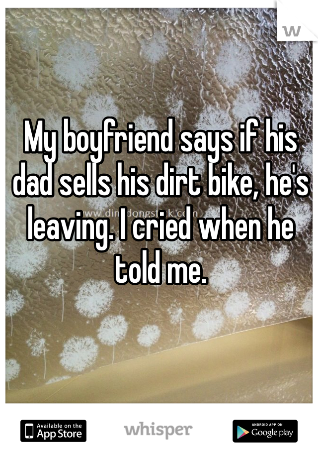 My boyfriend says if his dad sells his dirt bike, he's leaving. I cried when he told me. 