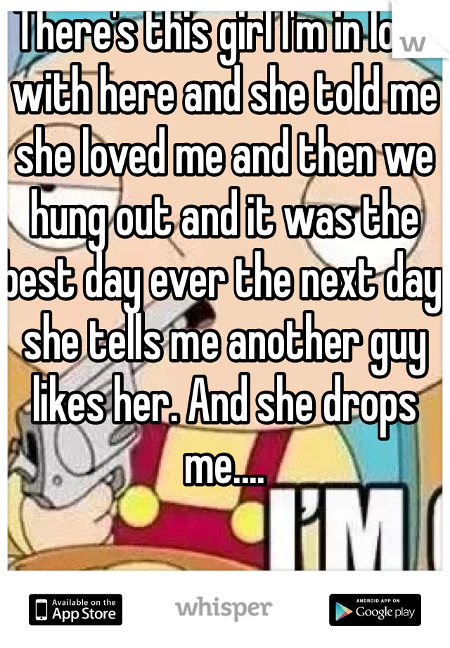 There's this girl I'm in love with here and she told me she loved me and then we hung out and it was the best day ever the next day she tells me another guy likes her. And she drops me....
